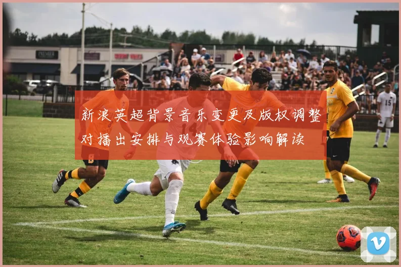 新浪英超背景音乐变更及版权调整对播出安排与观赛体验影响解读