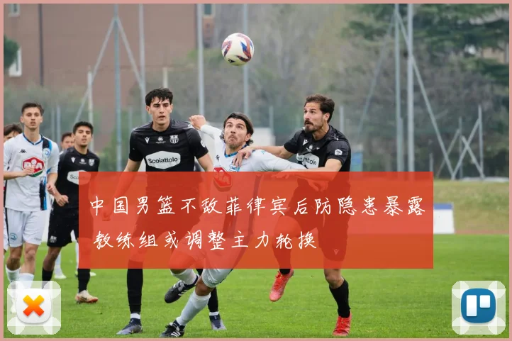 中国男篮不敌菲律宾后防隐患暴露 教练组或调整主力轮换