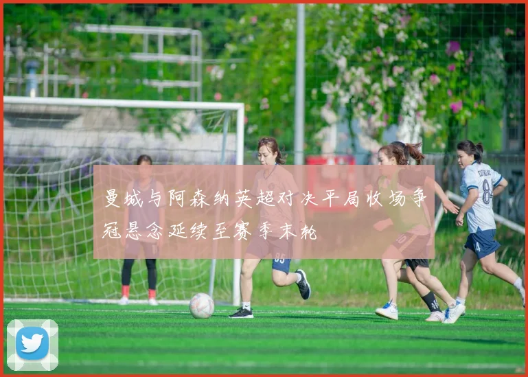 曼城与阿森纳英超对决平局收场争冠悬念延续至赛季末轮