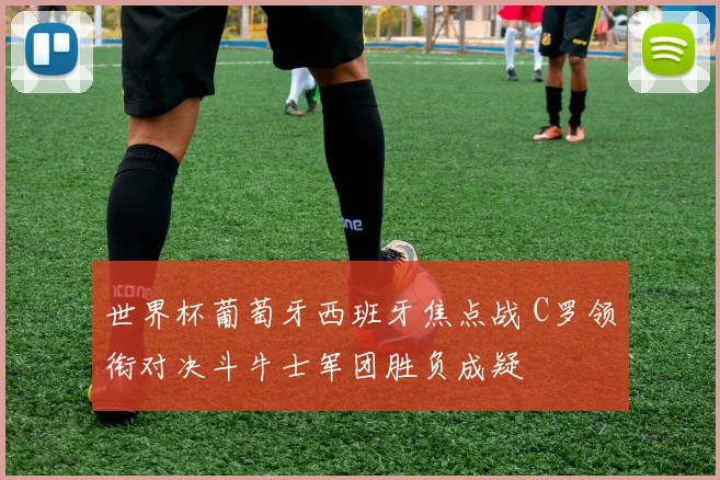 世界杯葡萄牙西班牙焦点战 C罗领衔对决斗牛士军团胜负成疑