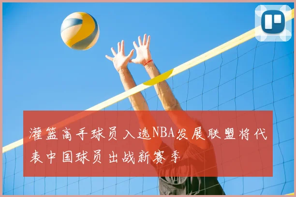 灌篮高手球员入选NBA发展联盟将代表中国球员出战新赛季