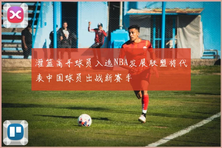 灌篮高手球员入选NBA发展联盟将代表中国球员出战新赛季