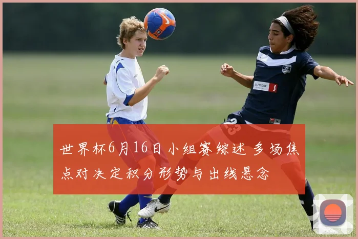 世界杯6月16日小组赛综述 多场焦点对决定积分形势与出线悬念