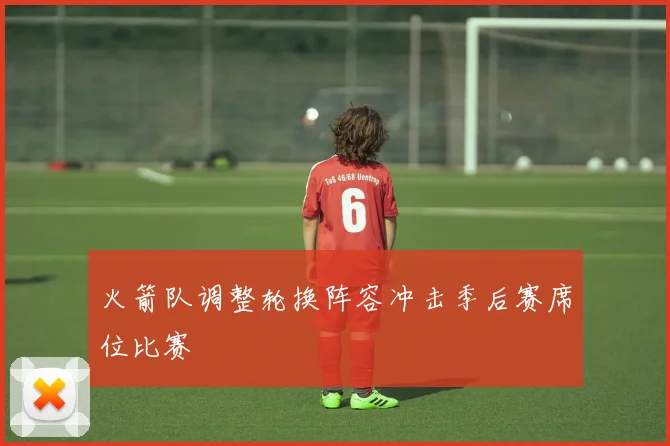 火箭队调整轮换阵容冲击季后赛席位比赛