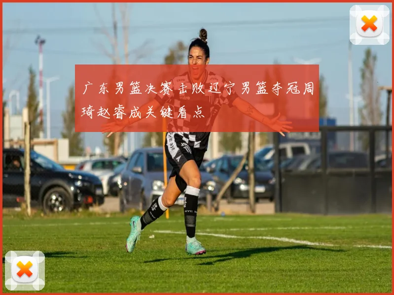 广东男篮决赛击败辽宁男篮夺冠周琦赵睿成关键看点