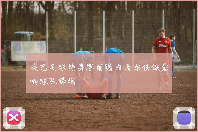 美巴足球热身赛前瞻内马尔伤缺影响球队锋线