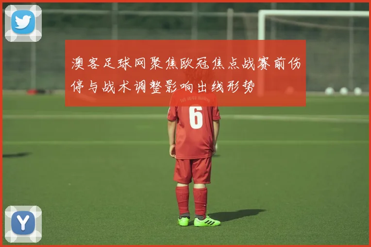 澳客足球网聚焦欧冠焦点战赛前伤停与战术调整影响出线形势