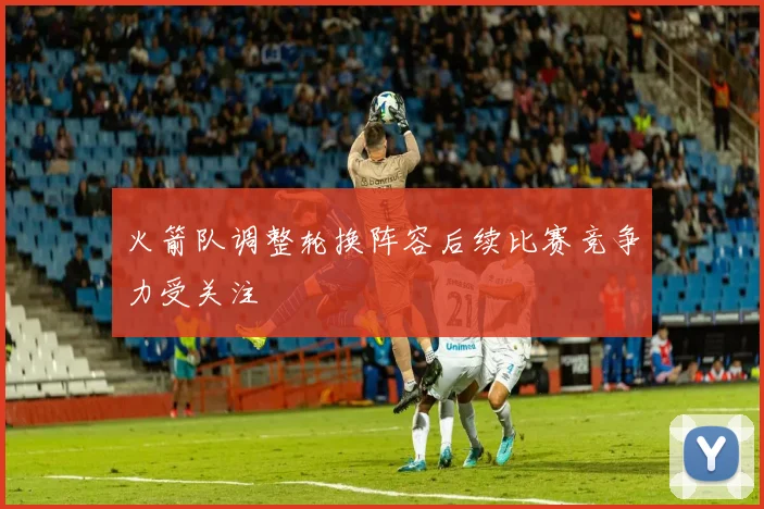 火箭队调整轮换阵容后续比赛竞争力受关注