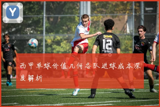 西甲单球价值几何各队进球成本深度解析
