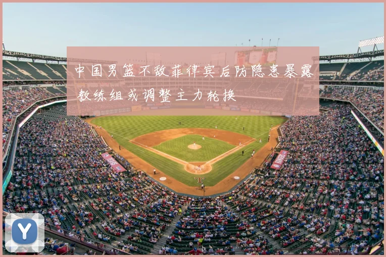 中国男篮不敌菲律宾后防隐患暴露 教练组或调整主力轮换