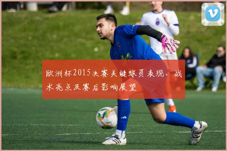 欧洲杯2015决赛关键球员表现、战术亮点及赛后影响展望