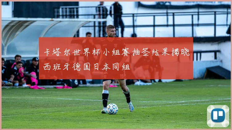 卡塔尔世界杯小组赛抽签结果揭晓西班牙德国日本同组