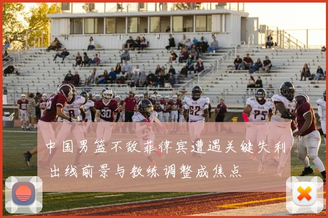 中国男篮不敌菲律宾遭遇关键失利 出线前景与教练调整成焦点