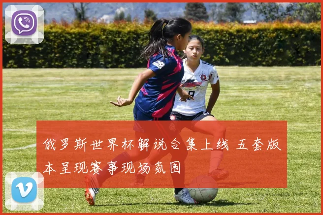 俄罗斯世界杯解说合集上线 五套版本呈现赛事现场氛围